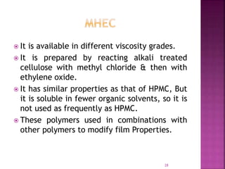  It is available in different viscosity grades.
 It is prepared by reacting alkali treated
cellulose with methyl chloride & then with
ethylene oxide.
 It has similar properties as that of HPMC, But
it is soluble in fewer organic solvents, so it is
not used as frequently as HPMC.
 These polymers used in combinations with
other polymers to modify film Properties.
28
 