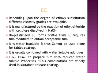  Depending upon the degree of ethoxy substitution
different viscosity grades are available.
 It is manufactured by the reaction of ethyl-chloride
with cellulose dissolved in NaOH.
 Un-plasticized EC forms brittle films & requires
film modifiers to obtain acceptable film.
 It is water insoluble & thus Cannot be used alone
for tablet coating.
 It is usually combined with water Soluble additives
 E.G.- HPMC to prepare film with reduced water
soluble Properties &This combinations are widely
Used in sustained release coating.
29
 