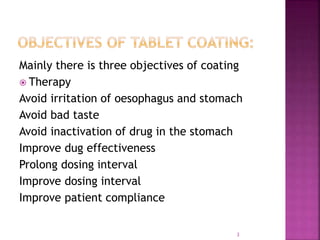 Mainly there is three objectives of coating
 Therapy
Avoid irritation of oesophagus and stomach
Avoid bad taste
Avoid inactivation of drug in the stomach
Improve dug effectiveness
Prolong dosing interval
Improve dosing interval
Improve patient compliance
3
 