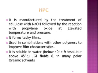  It is manufactured by the treatment of
cellulose with NaOH followed by the reaction
with propylene oxide at Elevated
temperature and pressure.
 It forms tacky films.
 Used in combinations with other polymers to
improve film characteristics.
 It is soluble in water (below 40 ͦ c & insoluble
above 45°𝒄) ,GI fluids & in many polar
Organic solvents
30
 
