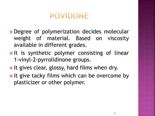 Degree of polymerization decides molecular
weight of material. Based on viscosity
available in different grades.
 It is synthetic polymer consisting of linear
1-vinyl-2-pyrrolidinone groups.
 It gives clear, glossy, hard films when dry.
 It give tacky films which can be overcome by
plasticizer or other polymer.
31
 