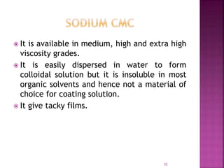  It is available in medium, high and extra high
viscosity grades.
 It is easily dispersed in water to form
colloidal solution but it is insoluble in most
organic solvents and hence not a material of
choice for coating solution.
 It give tacky films.
32
 