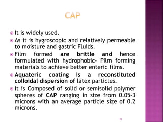  It is widely used.
 As it is hygroscopic and relatively permeable
to moisture and gastric Fluids.
 Film formed are brittle and hence
formulated with hydrophobic- Film forming
materials to achieve better enteric films.
 Aquateric coating is a reconstituted
colloidal dispersion of latex particles.
 It is Composed of solid or semisolid polymer
spheres of CAP ranging in size from 0.05-3
microns with an average particle size of 0.2
microns.
35
 