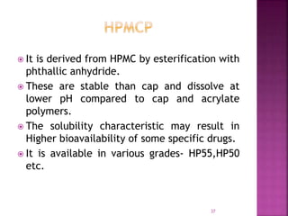  It is derived from HPMC by esterification with
phthallic anhydride.
 These are stable than cap and dissolve at
lower pH compared to cap and acrylate
polymers.
 The solubility characteristic may result in
Higher bioavailability of some specific drugs.
 It is available in various grades- HP55,HP50
etc.
37
 