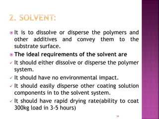  It is to dissolve or disperse the polymers and
other additives and convey them to the
substrate surface.
 The ideal requirements of the solvent are
 It should either dissolve or disperse the polymer
system.
 It should have no environmental impact.
 It should easily disperse other coating solution
components in to the solvent system.
 It should have rapid drying rate(ability to coat
300kg load in 3-5 hours)
39
 