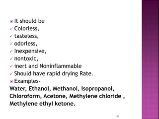  It should be
 Colorless,
 tasteless,
 odorless,
 Inexpensive,
 nontoxic,
 inert and Noninflammable
 Should have rapid drying Rate.
 Examples-
Water, Ethanol, Methanol, Isopropanol,
Chloroform, Acetone, Methylene chloride ,
Methylene ethyl ketone.
40
 