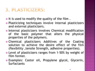  It is used to modify the quality of the film .
 Plasticizing techniques involve internal plasticizers
and external plasticizers.
 Internal plasticizers involves Chemical modification
of the basic polymer that alters the physical
properties of the polymers.
 Chemical plasticizers Additives of the Coating
solution to achieve the desire effect of the film
(flexibility ,tensile Strength, adhesive properties).
 Level of plasticizers ranges from 1-50% by weight of
film former.
 Examples: Castor oil, Propylene glycol, Glycerin,
Surfactants
41
 
