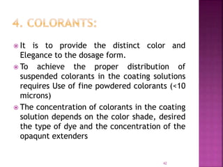  It is to provide the distinct color and
Elegance to the dosage form.
 To achieve the proper distribution of
suspended colorants in the coating solutions
requires Use of fine powdered colorants (<10
microns)
 The concentration of colorants in the coating
solution depends on the color shade, desired
the type of dye and the concentration of the
opaqunt extenders
42
 