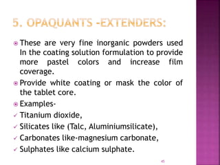  These are very fine inorganic powders used
In the coating solution formulation to provide
more pastel colors and increase film
coverage.
 Provide white coating or mask the color of
the tablet core.
 Examples-
 Titanium dioxide,
 Silicates like (Talc, Aluminiumsilicate),
 Carbonates like-magnesium carbonate,
 Sulphates like calcium sulphate.
45
 