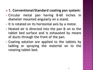  1. Conventional/Standard coating pan system:
 Circular metal pan having 8-60 inches in
diameter mounted angularly on a stand.
 It is rotated on its horizontal axis by a motor.
 Heated air is directed into the pan & on to the
tablet bed surface and is exhausted by means
of ducts through the front of the pan.
 Coating solution are applied to the tablets by
ladling or spraying the material on to the
rotating tablet bed.
47
 
