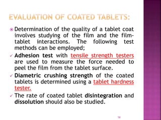  Determination of the quality of a tablet coat
involves studying of the film and the film-
tablet interactions. The following test
methods can be employed;
 Adhesion test with tensile strength testers
are used to measure the force needed to
peel the film from the tablet surface.
 Diametric crushing strength of the coated
tablets is determined using a tablet hardness
tester.
 The rate of coated tablet disintegration and
dissolution should also be studied.
58
 