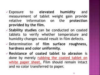  Exposure to elevated humidity and
measurement of tablet weight gain provide
relative information on the protection
provided by the film.
 Stability studies can be conducted on coated
tablets to verify whether temperature and
humidity changes would result in film defects.
 Determination of film surface roughness,
hardness and color uniformity.
 Resistance of coated tablet to abrasion is
done by merely rubbing the coated tablet on
white paper sheet. Film should remain intact
and no color transferred to paper.
59
 