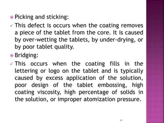  Picking and sticking:
 This defect is occurs when the coating removes
a piece of the tablet from the core. It is caused
by over-wetting the tablets, by under-drying, or
by poor tablet quality.
 Bridging:
 This occurs when the coating fills in the
lettering or logo on the tablet and is typically
caused by excess application of the solution,
poor design of the tablet embossing, high
coating viscosity, high percentage of solids in
the solution, or improper atomization pressure.
61
 