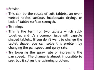  Erosion:
 This can be the result of soft tablets, an over-
wetted tablet surface, inadequate drying, or
lack of tablet surface strength.
 Twinning:
 This is the term for two tablets which stick
together, and it’s a common issue with capsule
shaped tablets. If you don’t want to change the
tablet shape, you can solve this problem by
changing the pan speed and spray rate.
 Try lowering the spray rate or increasing the
pan speed.. The change is almost impossible to
see, but it solves the twinning problem.
62
 