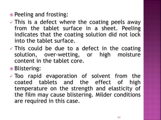  Peeling and frosting:
 This is a defect where the coating peels away
from the tablet surface in a sheet. Peeling
indicates that the coating solution did not lock
into the tablet surface.
 This could be due to a defect in the coating
solution, over-wetting, or high moisture
content in the tablet core.
 Blistering:
 Too rapid evaporation of solvent from the
coated tablets and the effect of high
temperature on the strength and elasticity of
the film may cause blistering. Milder conditions
are required in this case.
63
 