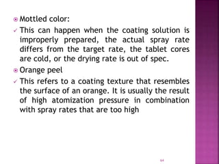  Mottled color:
 This can happen when the coating solution is
improperly prepared, the actual spray rate
differs from the target rate, the tablet cores
are cold, or the drying rate is out of spec.
 Orange peel
 This refers to a coating texture that resembles
the surface of an orange. It is usually the result
of high atomization pressure in combination
with spray rates that are too high
64
 