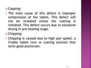 Capping:
 The main cause of this defect is improper
compression of the tablet. This defect will
not be revealed unless the coating is
initiated. This defect occurs due to excessive
drying in pre-heating stage.
 Chipping:
 Chipping is caused due to high pan speed, a
friable tablet core or coating solution that
lacks good plasticizer.
65
 