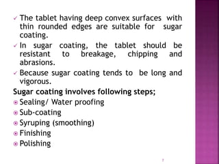  The tablet having deep convex surfaces with
thin rounded edges are suitable for sugar
coating.
 In sugar coating, the tablet should be
resistant to breakage, chipping and
abrasions.
 Because sugar coating tends to be long and
vigorous.
Sugar coating involves following steps;
 Sealing/ Water proofing
 Sub-coating
 Syruping (smoothing)
 Finishing
 Polishing
7
 