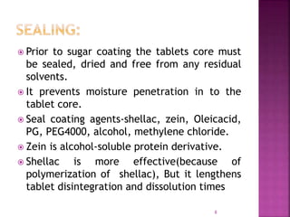  Prior to sugar coating the tablets core must
be sealed, dried and free from any residual
solvents.
 It prevents moisture penetration in to the
tablet core.
 Seal coating agents-shellac, zein, Oleicacid,
PG, PEG4000, alcohol, methylene chloride.
 Zein is alcohol-soluble protein derivative.
 Shellac is more effective(because of
polymerization of shellac), But it lengthens
tablet disintegration and dissolution times
8
 