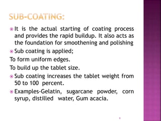 It is the actual starting of coating process
and provides the rapid buildup. It also acts as
the foundation for smoothening and polishing
 Sub coating is applied;
To form uniform edges.
To build up the tablet size.
 Sub coating increases the tablet weight from
50 to 100 percent.
 Examples-Gelatin, sugarcane powder, corn
syrup, distilled water, Gum acacia.
9
 