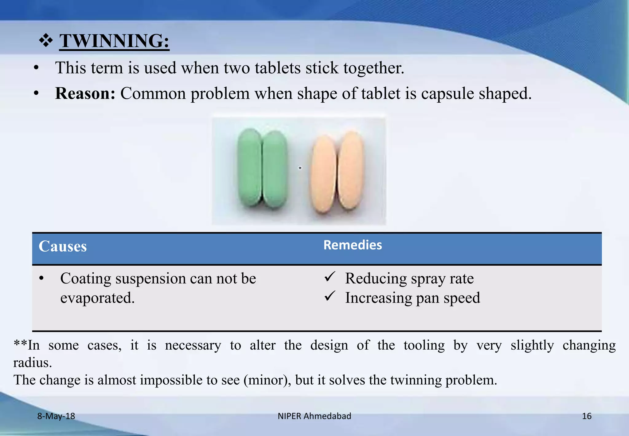  TWINNING:
• This term is used when two tablets stick together.
• Reason: Common problem when shape of tablet is capsule shaped.
8-May-18 NIPER Ahmedabad 16
Causes Remedies
• Coating suspension can not be
evaporated.
 Reducing spray rate
 Increasing pan speed
**In some cases, it is necessary to alter the design of the tooling by very slightly changing
radius.
The change is almost impossible to see (minor), but it solves the twinning problem.
 