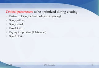 Critical parameters to be optimized during coating
• Distance of sprayer from bed (nozzle spacing)
• Spray pattern,
• Spray speed,
• Droplet size,
• Drying temperature (Inlet-outlet)
• Speed of air
8-May-18 NIPER Ahmedabad 17
 