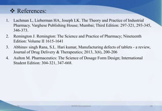  References:
1. Lachman L, Lieberman HA, Joseph LK. The Theory and Practice of Industrial
Pharmacy. Varghese Publishing House; Mumbai; Third Edition: 297-321, 293-345,
346-373.
2. Remington J. Remington: The Science and Practice of Pharmacy; Nineteenth
Edition: Volume II 1615-1641
3. Abhinav singh Rana, S.L. Hari kumar, Manufacturing defects of tablets - a review,
Journal of Drug Delivery & Therapeutics; 2013, 3(6), 200-206
4. Aulton M. Pharmaceutics: The Science of Dosage Form Design; International
Student Edition: 304-321, 347-668.
8-May-18 NIPER Ahmedabad 18
 