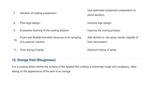 7. Aeration of coating suspension.
Use optimized suspension preparation to
avoid aeration.
8. Poor logo design. Improve logo design.
9. Excessive foaming of the coating solution. Improve the mixing process.
10.
Foam and Bubble formation because of air spraying
of a polymer solution.
Add alcohol or use spray nozzle capable of
finer atomization.
11. Over drying of spray. Optimum drying of spray.
12. Orange Peel (Roughness)
It is a coating defect where the surface of the applied film coating is extremely rough and nonglossy, often
taking on the appearance of the skin of an orange.
 