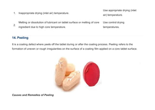 1. Inappropriate drying (inlet air) temperature.
Use appropriate drying (inlet
air) temperature.
2.
Melting or dissolution of lubricant on tablet surface or melting of core
ingredient due to high core temperature.
Use control drying
temperatures.
14. Peeling
It is a coating defect where peels off the tablet during or after the coating process. Peeling refers to the
formation of uneven or rough irregularities on the surface of a coating film applied on a core tablet surface.
Causes and Remedies of Peeling
 