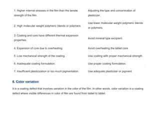 1. Higher internal stresses in the film than the tensile
strength of the film.
Adjusting the type and concentration of
plasticizer.
2. High molecular weight polymeric blends or polymers.
Use lower molecular weight polymeric blends
or polymers.
3. Coating and core have different thermal expansion
properties.
Avoid mineral type excipient.
4. Expansion of core due to overheating. Avoid overheating the tablet core.
5. Low mechanical strength of the coating. Use coating with proper mechanical strength.
6. Inadequate coating formulation. Use proper coating formulation.
7. Insufficient plasticization or too much pigmentation. Use adequate plasticizer or pigment.
6. Color variation
It is a coating defect that involves variation in the color of the film. In other words, color variation is a coating
defect where visible differences in color of film are found from tablet to tablet.
 