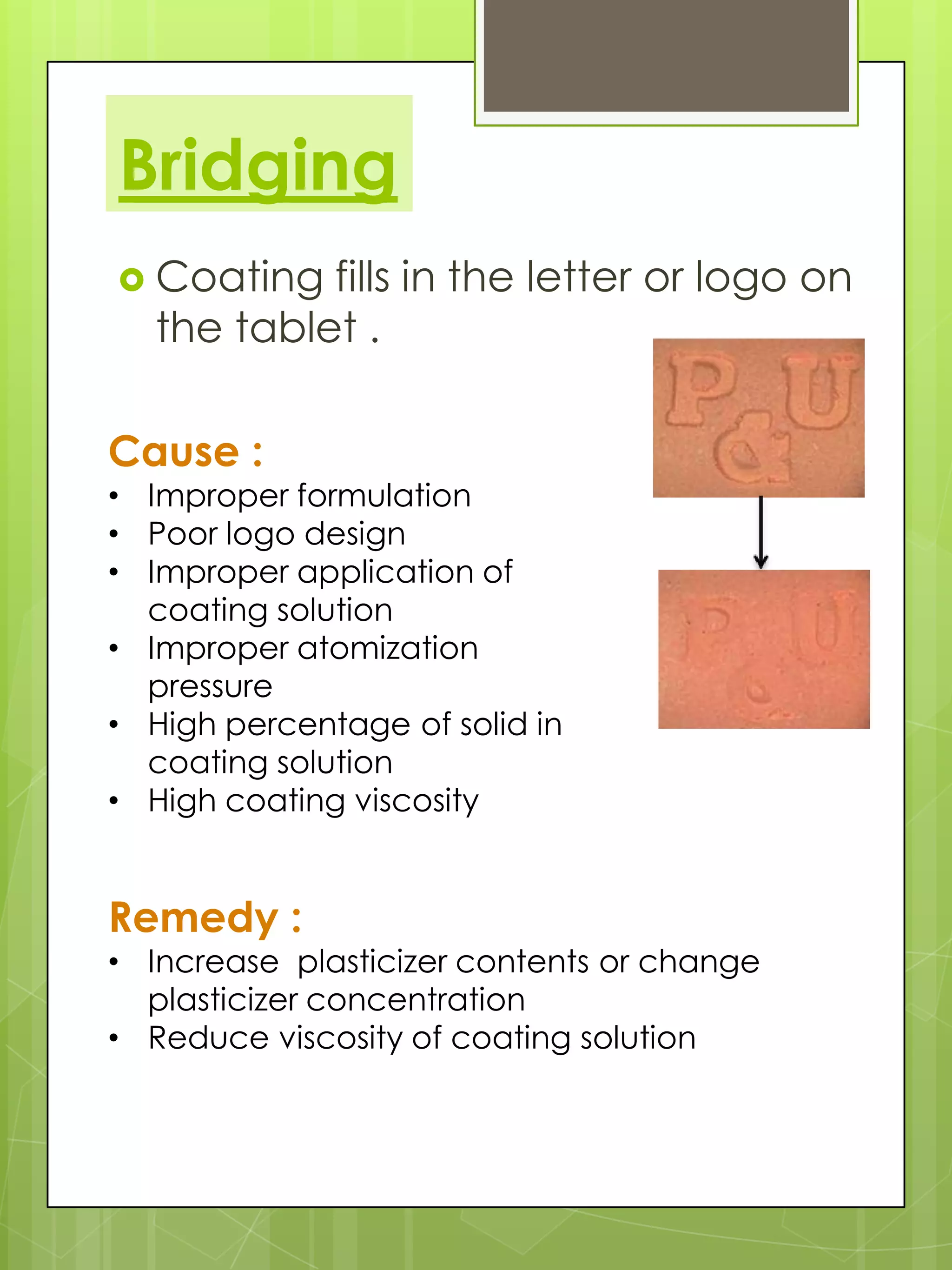 Bridging
 Coating

fills in the letter or logo on
the tablet .

Cause :

• Improper formulation
• Poor logo design
• Improper application of
coating solution
• Improper atomization
pressure
• High percentage of solid in
coating solution
• High coating viscosity

Remedy :

• Increase plasticizer contents or change
plasticizer concentration
• Reduce viscosity of coating solution

 