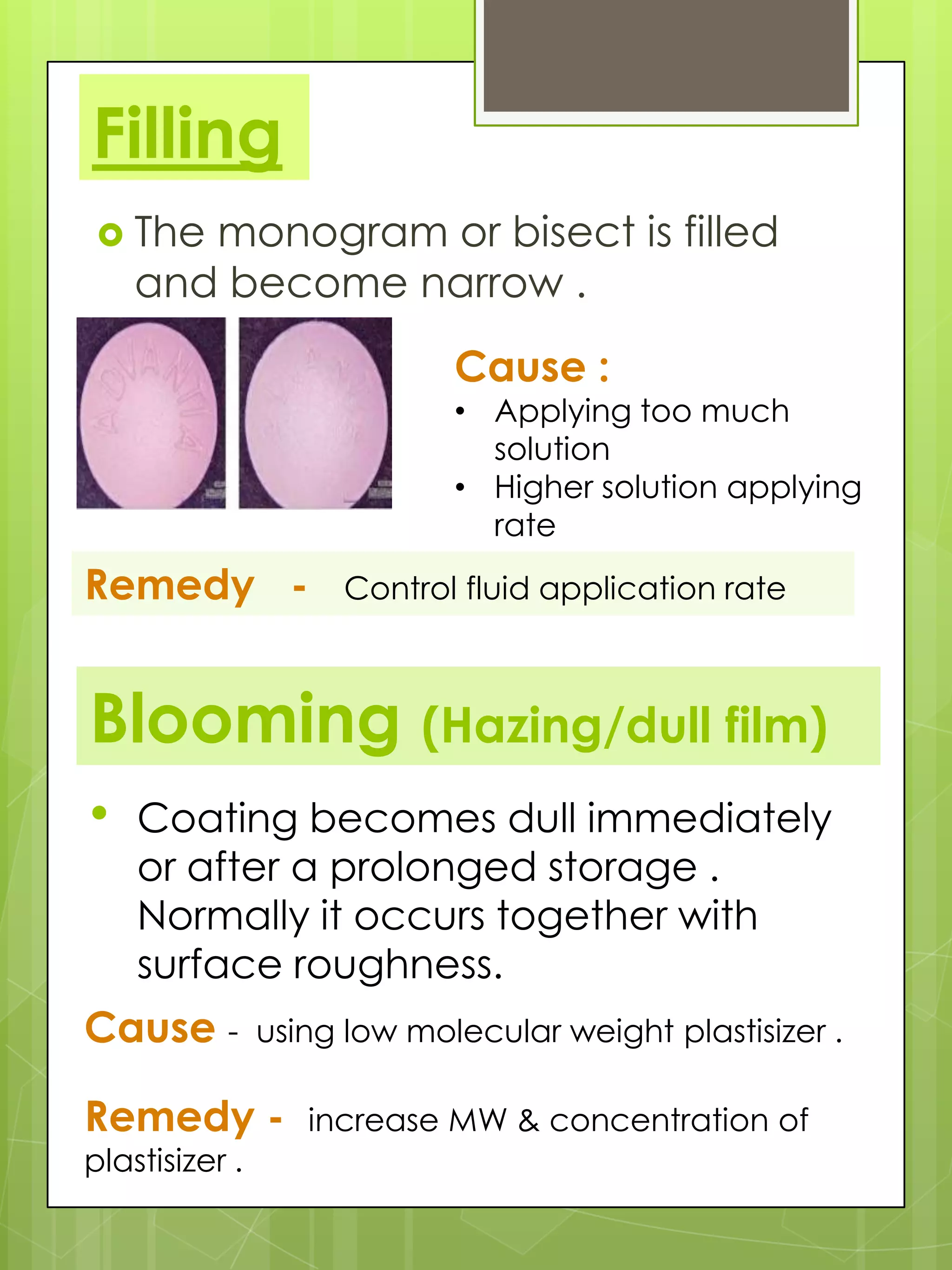 Filling
 The

monogram or bisect is filled
and become narrow .
Cause :

• Applying too much
solution
• Higher solution applying
rate

Remedy -

Control fluid application rate

Blooming (Hazing/dull film)
•

Coating becomes dull immediately
or after a prolonged storage .
Normally it occurs together with
surface roughness.

Cause -

using low molecular weight plastisizer .

Remedy plastisizer .

increase MW & concentration of

 