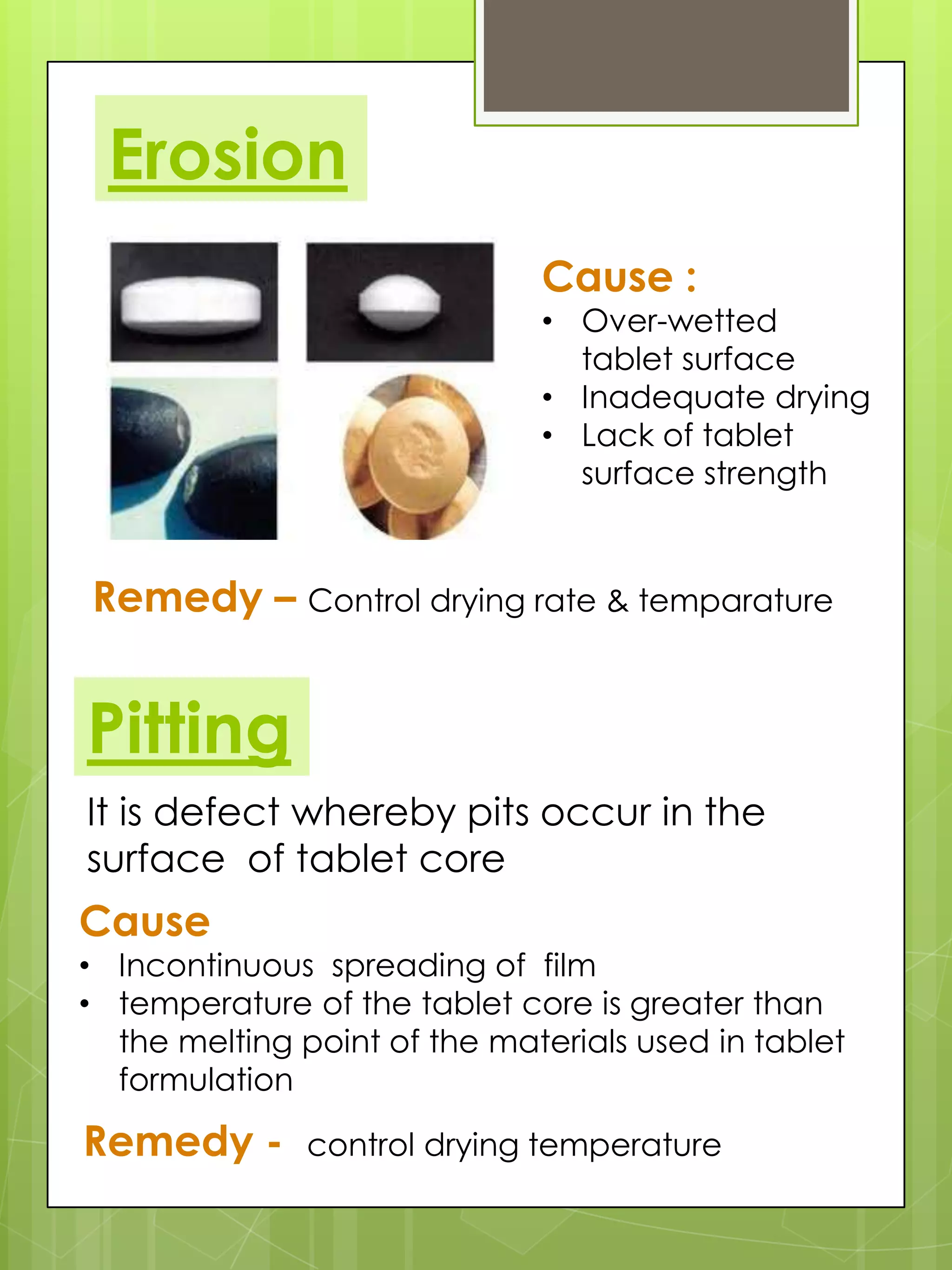 Erosion
Cause :

• Over-wetted
tablet surface
• Inadequate drying
• Lack of tablet
surface strength

Remedy – Control drying rate & temparature

Pitting
It is defect whereby pits occur in the
surface of tablet core

Cause

• Incontinuous spreading of film
• temperature of the tablet core is greater than
the melting point of the materials used in tablet
formulation

Remedy -

control drying temperature

 