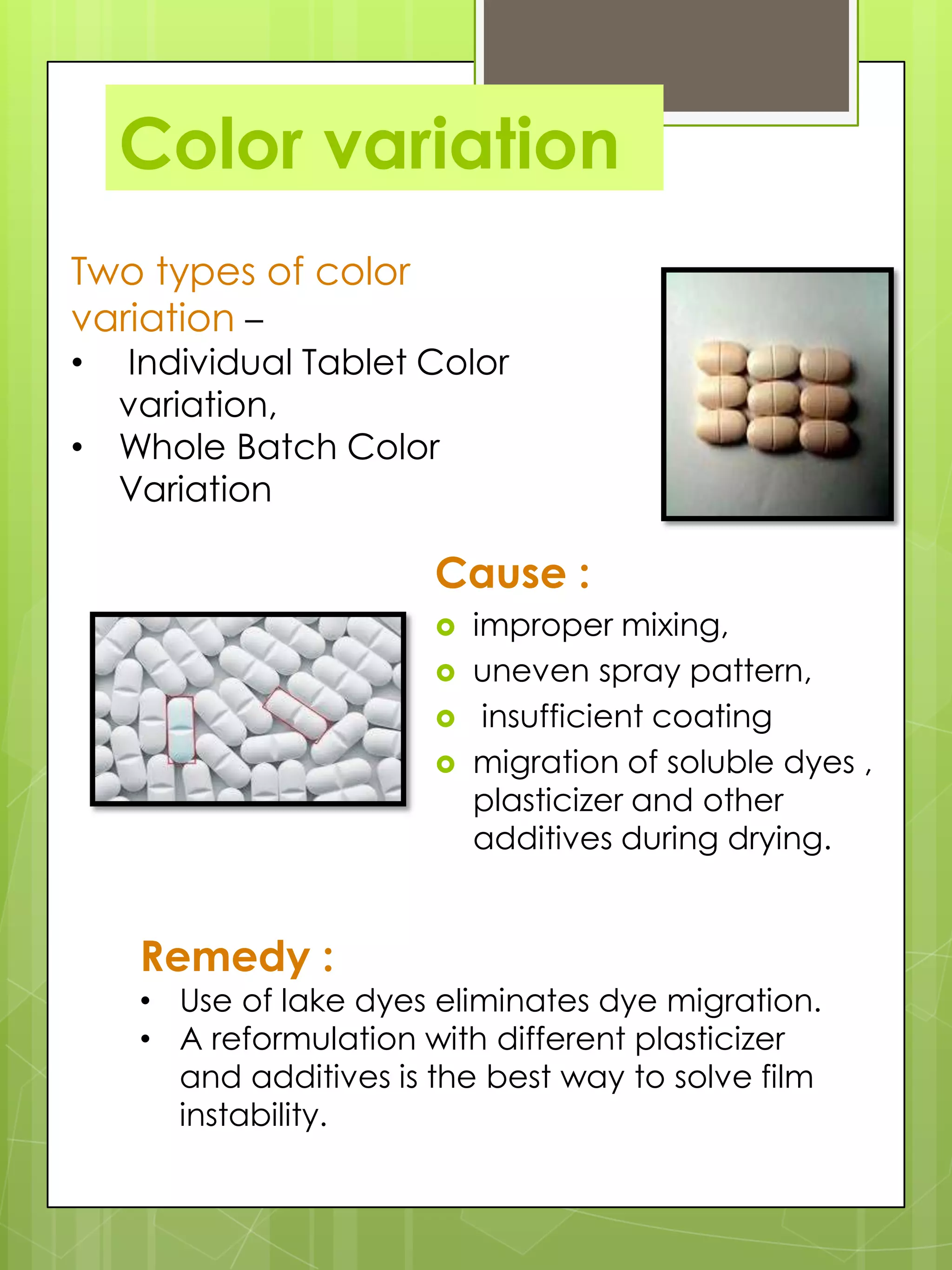 Color variation
Two types of color
variation –

Individual Tablet Color
variation,
• Whole Batch Color
Variation
•

Cause :





Remedy :

improper mixing,
uneven spray pattern,
insufficient coating
migration of soluble dyes ,
plasticizer and other
additives during drying.

• Use of lake dyes eliminates dye migration.
• A reformulation with different plasticizer
and additives is the best way to solve film
instability.

 