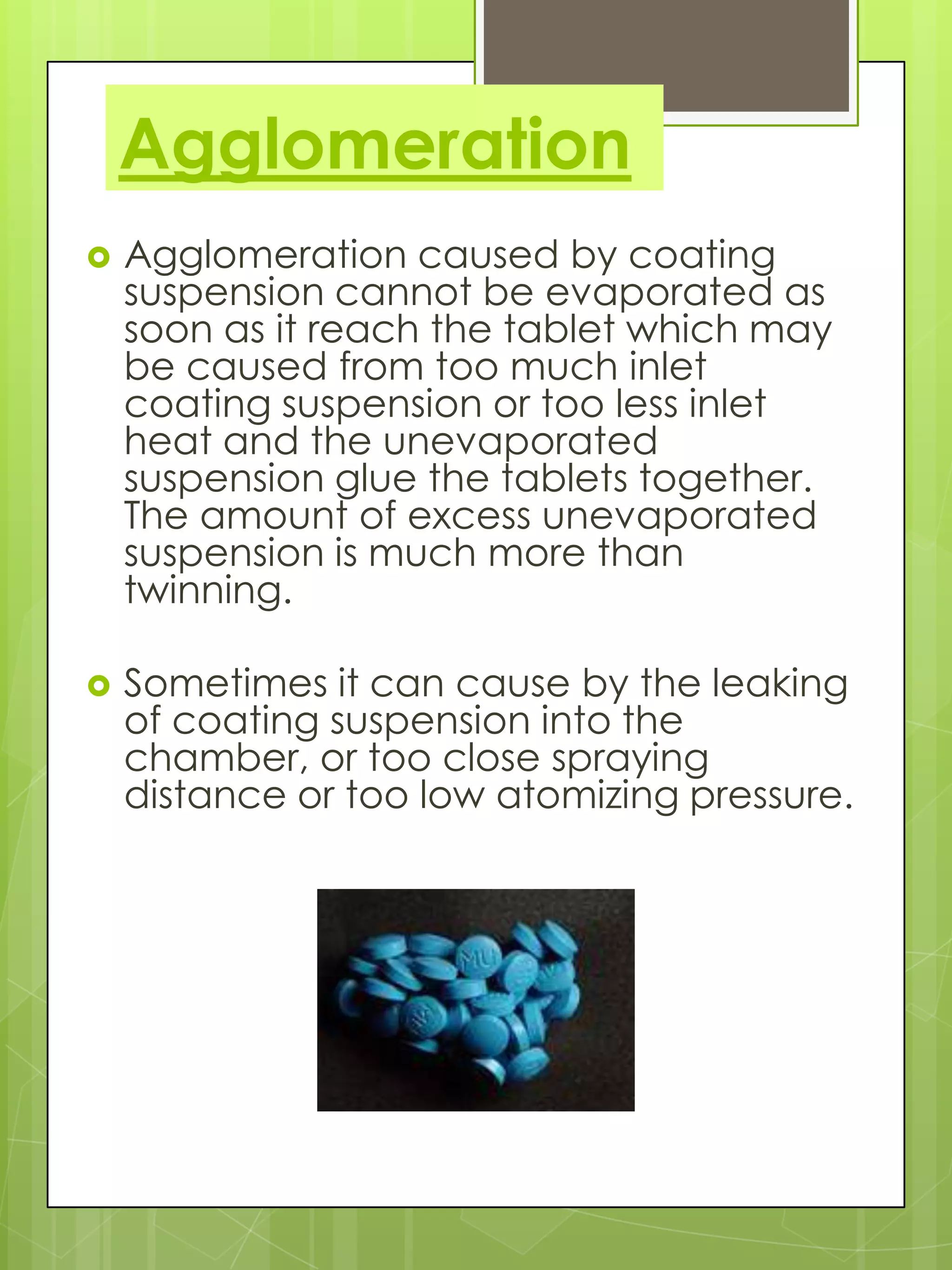 Agglomeration


Agglomeration caused by coating
suspension cannot be evaporated as
soon as it reach the tablet which may
be caused from too much inlet
coating suspension or too less inlet
heat and the unevaporated
suspension glue the tablets together.
The amount of excess unevaporated
suspension is much more than
twinning.



Sometimes it can cause by the leaking
of coating suspension into the
chamber, or too close spraying
distance or too low atomizing pressure.

 