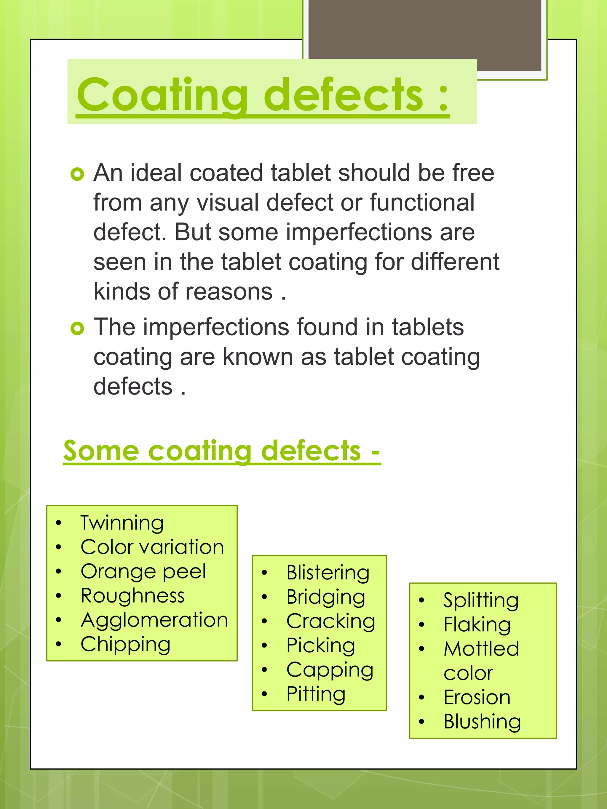 Coating defects :




An ideal coated tablet should be free
from any visual defect or functional
defect. But some imperfections are
seen in the tablet coating for different
kinds of reasons .
The imperfections found in tablets
coating are known as tablet coating
defects .

Some coating defects •
•
•
•
•
•

Twinning
Color variation
Orange peel
Roughness
Agglomeration
Chipping

•
•
•
•
•
•

Blistering
Bridging
Cracking
Picking
Capping
Pitting

• Splitting
• Flaking
• Mottled
color
• Erosion
• Blushing

 