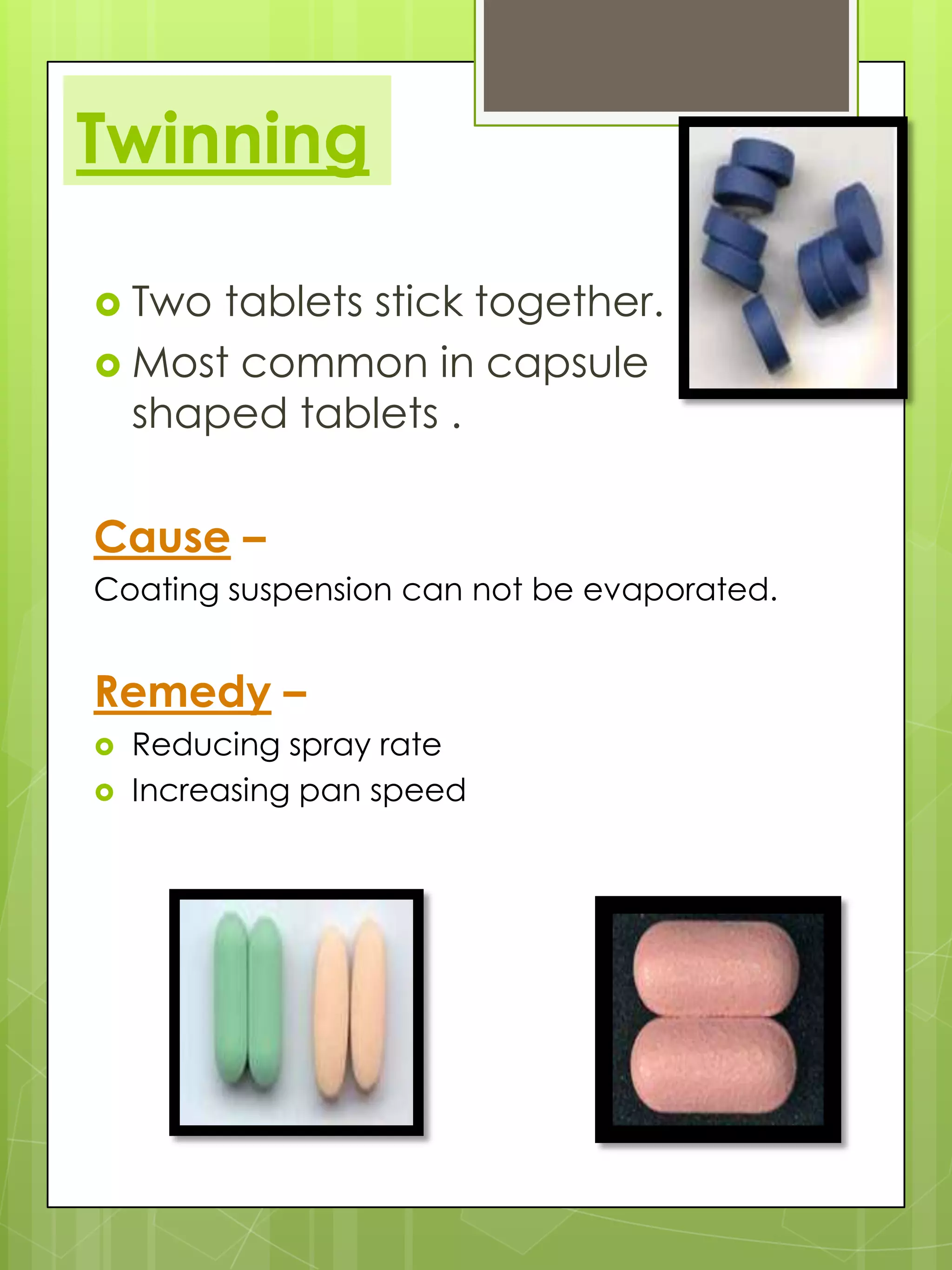 Twinning
 Two

tablets stick together.
 Most common in capsule
shaped tablets .

Cause –
Coating suspension can not be evaporated.

Remedy –



Reducing spray rate
Increasing pan speed

 