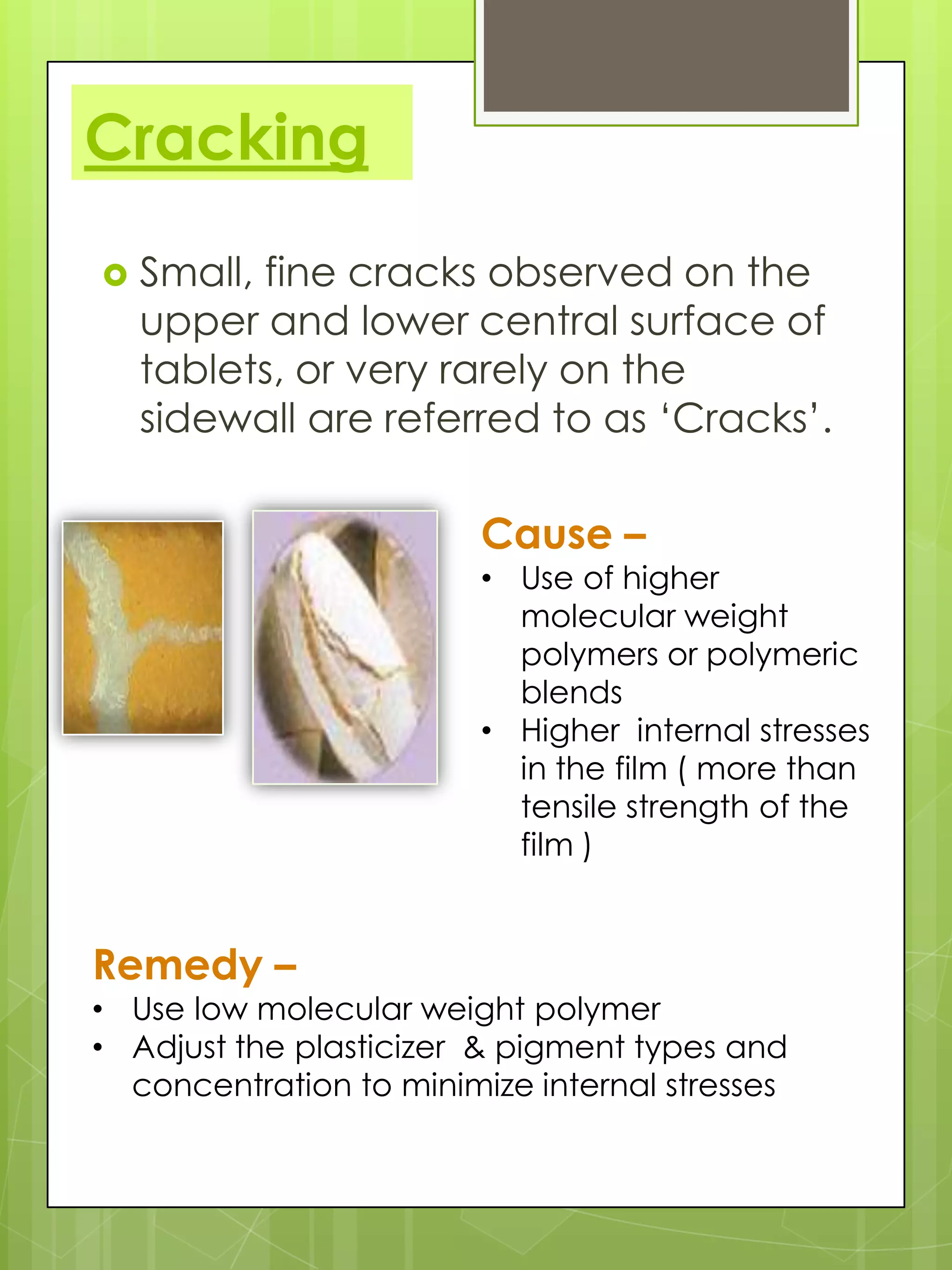 Cracking


Small, fine cracks observed on the
upper and lower central surface of
tablets, or very rarely on the
sidewall are referred to as ‘Cracks’.

Cause –

• Use of higher
molecular weight
polymers or polymeric
blends
• Higher internal stresses
in the film ( more than
tensile strength of the
film )

Remedy –

• Use low molecular weight polymer
• Adjust the plasticizer & pigment types and
concentration to minimize internal stresses

 
