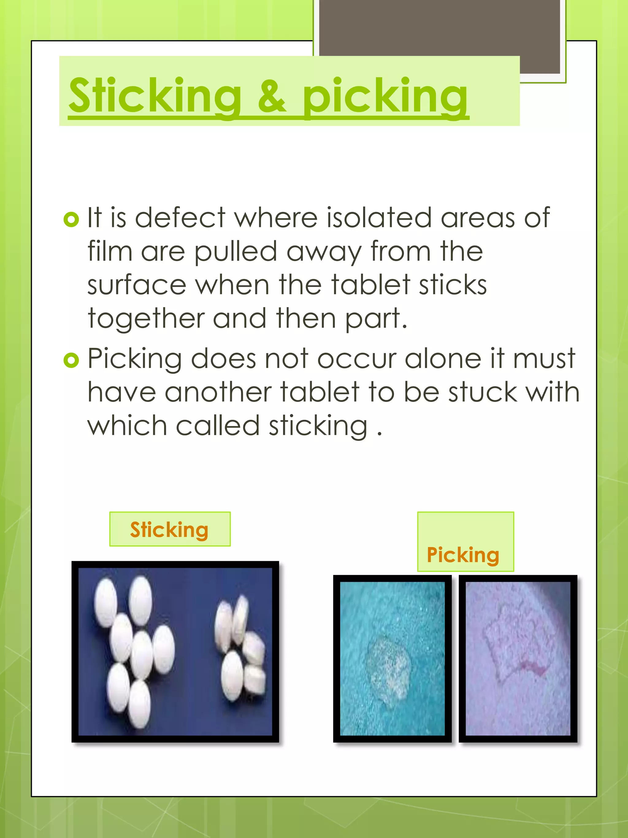 Sticking & picking
 It

is defect where isolated areas of
film are pulled away from the
surface when the tablet sticks
together and then part.
 Picking does not occur alone it must
have another tablet to be stuck with
which called sticking .

Sticking

Picking

 