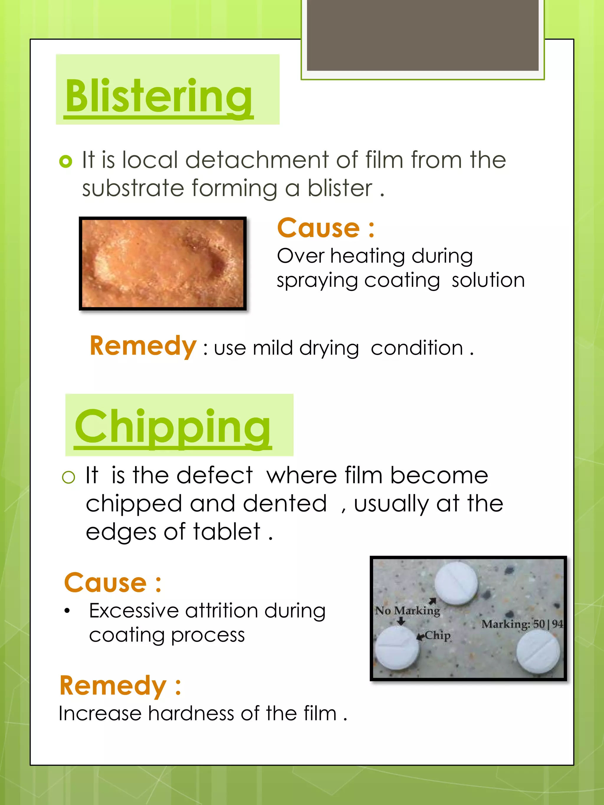 Blistering


It is local detachment of film from the
substrate forming a blister .

Cause :

Over heating during
spraying coating solution

Remedy : use mild drying

condition .

Chipping
o It is the defect where film become

chipped and dented , usually at the
edges of tablet .

Cause :

• Excessive attrition during
coating process

Remedy :

Increase hardness of the film .

 