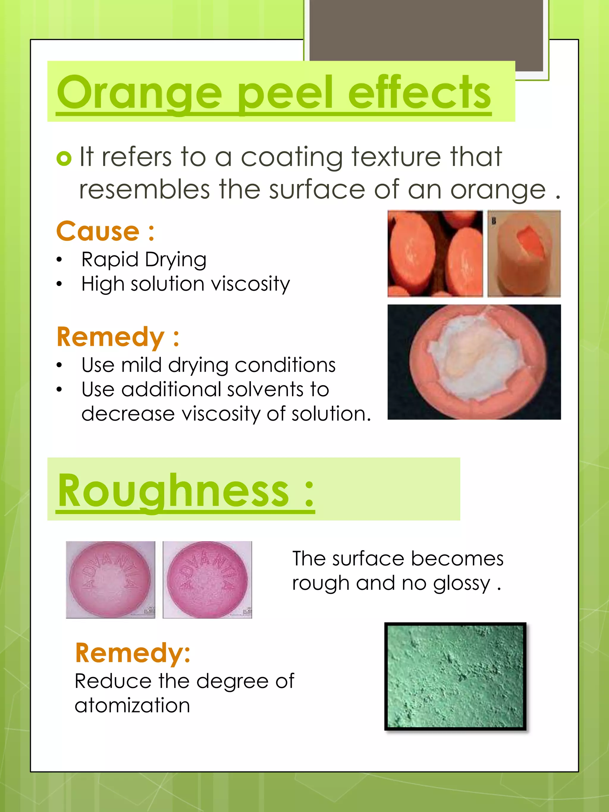 Orange peel effects
 It

refers to a coating texture that
resembles the surface of an orange .

Cause :

• Rapid Drying
• High solution viscosity

Remedy :

• Use mild drying conditions
• Use additional solvents to
decrease viscosity of solution.

Roughness :
The surface becomes
rough and no glossy .

Remedy:

Reduce the degree of
atomization

 
