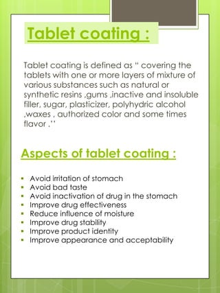 Tablet coating :
Tablet coating is defined as “ covering the
tablets with one or more layers of mixture of
various substances such as natural or
synthetic resins ,gums ,inactive and insoluble
filler, sugar, plasticizer, polyhydric alcohol
,waxes , authorized color and some times
flavor .’’

Aspects of tablet coating :









Avoid irritation of stomach
Avoid bad taste
Avoid inactivation of drug in the stomach
Improve drug effectiveness
Reduce influence of moisture
Improve drug stability
Improve product identity
Improve appearance and acceptability

 