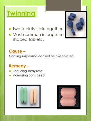 Twinning
 Two

tablets stick together.
 Most common in capsule
shaped tablets .

Cause –
Coating suspension can not be evaporated.

Remedy –



Reducing spray rate
Increasing pan speed

 