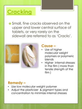 Cracking


Small, fine cracks observed on the
upper and lower central surface of
tablets, or very rarely on the
sidewall are referred to as ‘Cracks’.

Cause –

• Use of higher
molecular weight
polymers or polymeric
blends
• Higher internal stresses
in the film ( more than
tensile strength of the
film )

Remedy –

• Use low molecular weight polymer
• Adjust the plasticizer & pigment types and
concentration to minimize internal stresses

 