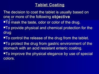 Tablet Coating
The decision to coat the tablet is usually based on
one or more of the following objective
To mask the taste, odor or color of the drug.

To provide physical and chemical protection for the
drug
To control the release of the drug from the tablet.

To protect the drug from gastric environment of the
stomach with an acid resistant enteric coating.
To improve the physical elegance by use of special
colors.
 