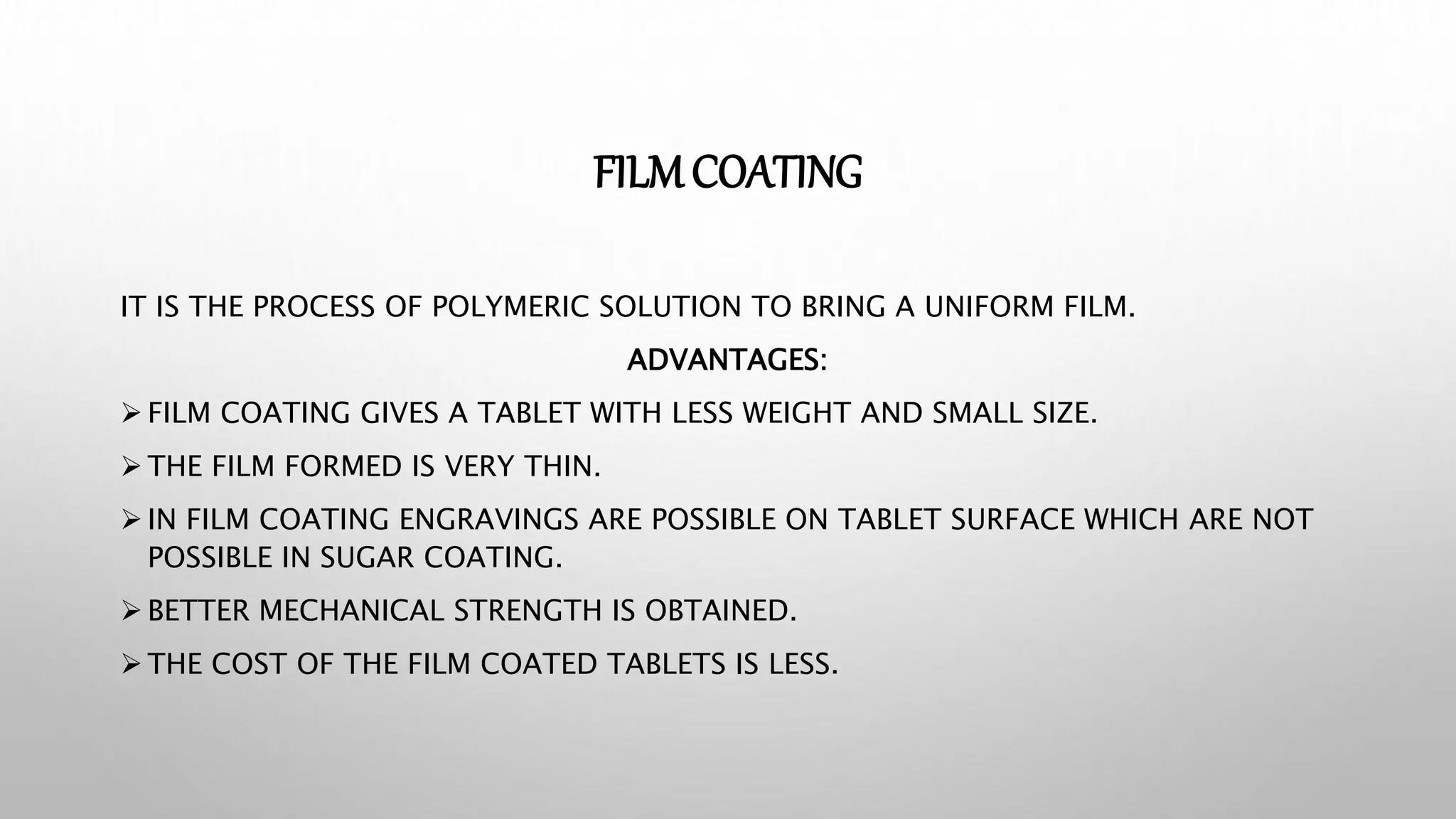 FILMCOATING
IT IS THE PROCESS OF POLYMERIC SOLUTION TO BRING A UNIFORM FILM.
ADVANTAGES:
 FILM COATING GIVES A TABLET WITH LESS WEIGHT AND SMALL SIZE.
 THE FILM FORMED IS VERY THIN.
 IN FILM COATING ENGRAVINGS ARE POSSIBLE ON TABLET SURFACE WHICH ARE NOT
POSSIBLE IN SUGAR COATING.
 BETTER MECHANICAL STRENGTH IS OBTAINED.
 THE COST OF THE FILM COATED TABLETS IS LESS.
 