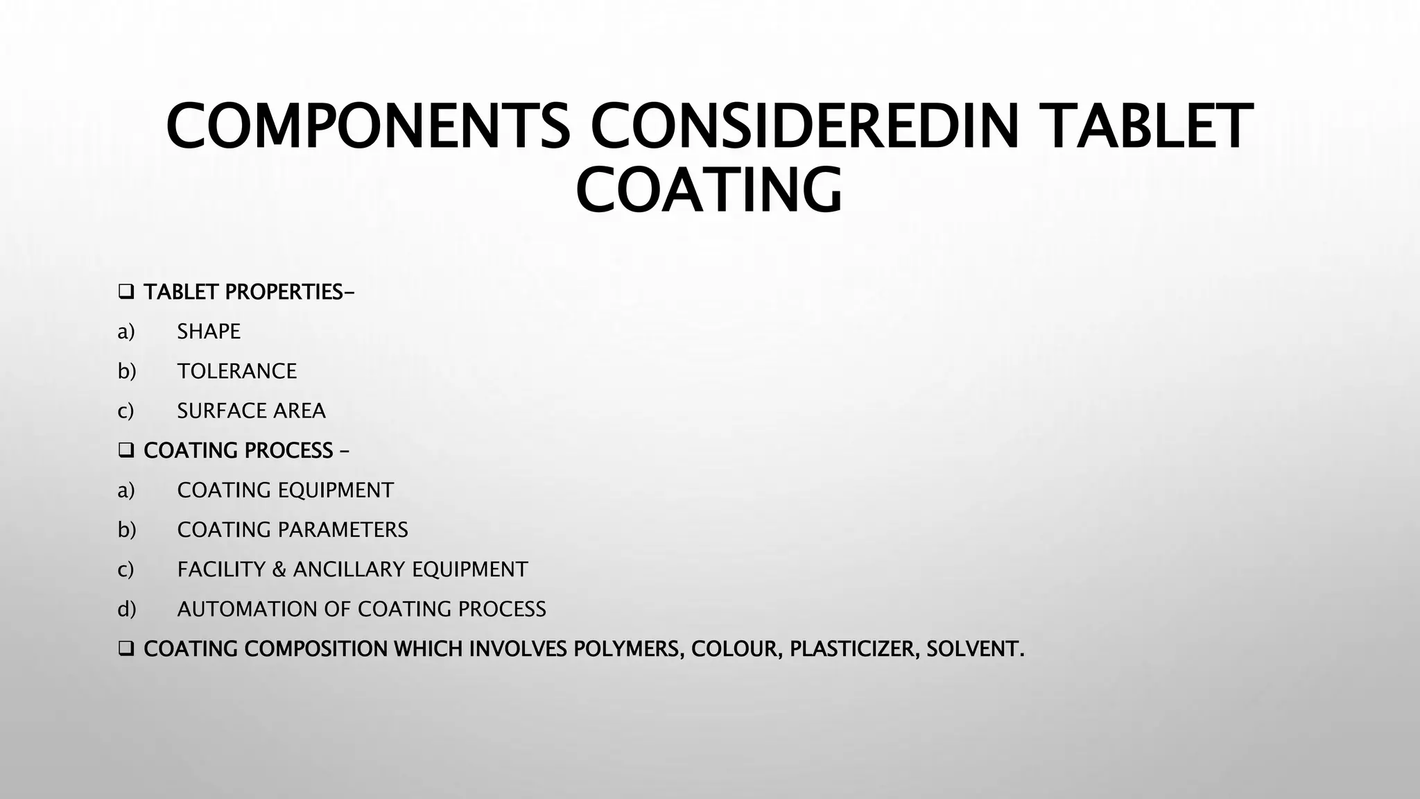 COMPONENTS CONSIDEREDIN TABLET
COATING
 TABLET PROPERTIES-
a) SHAPE
b) TOLERANCE
c) SURFACE AREA
 COATING PROCESS –
a) COATING EQUIPMENT
b) COATING PARAMETERS
c) FACILITY & ANCILLARY EQUIPMENT
d) AUTOMATION OF COATING PROCESS
 COATING COMPOSITION WHICH INVOLVES POLYMERS, COLOUR, PLASTICIZER, SOLVENT.
 