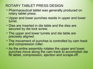 ROTARY TABLET PRESS DESIGN
• Pharmaceutical tablet was generally produced on
rotary tablet press.
• Upper and lower punches reside in upper and lower
turret.
• Dies are inserted in die table and the dies are
secured by die lock screw.
• The upper and lower turrets and die table are
precisely aligned.
• The movement of punches is controlled by cam track
and compression roller.
• As the entire assembly rotates the upper and lower
punches move along the cam track to accomplish die
fill tablet, compression, ejection and scrape-off .
11
 