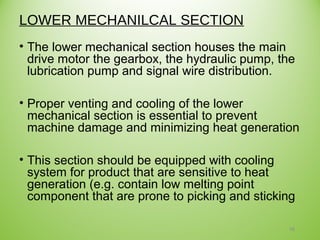 LOWER MECHANILCAL SECTION
• The lower mechanical section houses the main
drive motor the gearbox, the hydraulic pump, the
lubrication pump and signal wire distribution.
• Proper venting and cooling of the lower
mechanical section is essential to prevent
machine damage and minimizing heat generation
• This section should be equipped with cooling
system for product that are sensitive to heat
generation (e.g. contain low melting point
component that are prone to picking and sticking
16
 