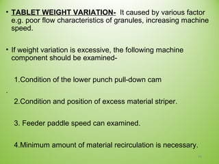 • TABLET WEIGHT VARIATION- It caused by various factor
e.g. poor flow characteristics of granules, increasing machine
speed.
• If weight variation is excessive, the following machine
component should be examined-
1.Condition of the lower punch pull-down cam
.
2.Condition and position of excess material striper.
3. Feeder paddle speed can examined.
4.Minimum amount of material recirculation is necessary.
18
 